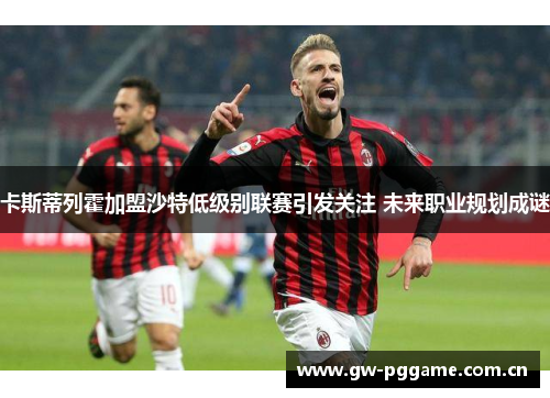 卡斯蒂列霍加盟沙特低级别联赛引发关注 未来职业规划成谜